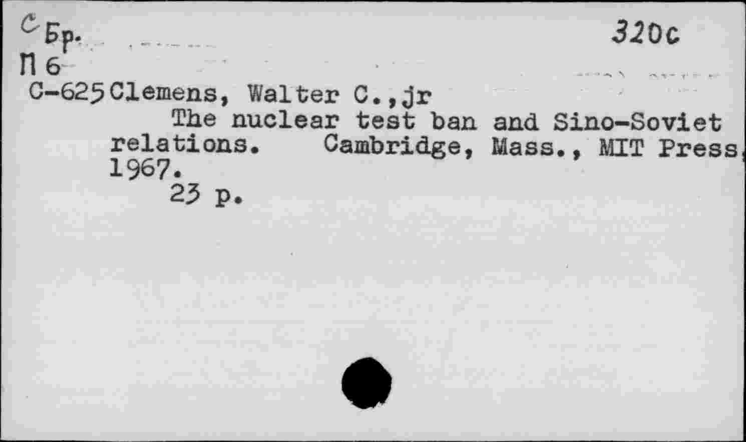 ﻿C'Fp.
T1 6

0-625Clemens, Walter C.,Jr
The nuclear test ban and Sino-Soviet relations. Cambridge, Mass., MIT Press 1967.
25 p.